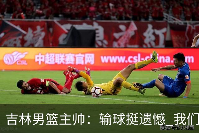 吉林男篮主帅：输球挺遗憾 我们失误太多最后几次机会没有抓住